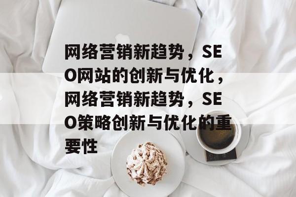 网络营销新趋势,SEO网站的创新与优化,网络营销新趋势,SEO策略创新与优化的重要性 网络营销新趋势,SEO网站的创新与优化,网络营销新趋势,SEO策略创新与优化的重要性