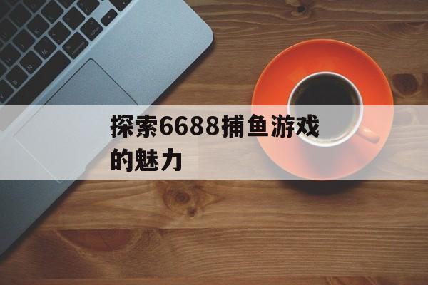 探索6688捕鱼游戏的魅力 探索6688捕鱼游戏的魅力