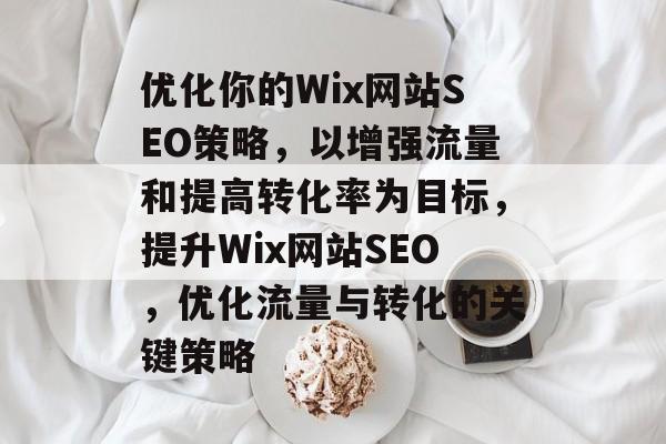优化你的Wix网站SEO策略,以增强流量和提高转化率为目标,提升Wix网站SEO,优化流量与转化的关键策略 优化你的Wix网站SEO策略,以增强流量和提高转化率为目标,提升Wix网站SEO,优化流量与转化的关键策略