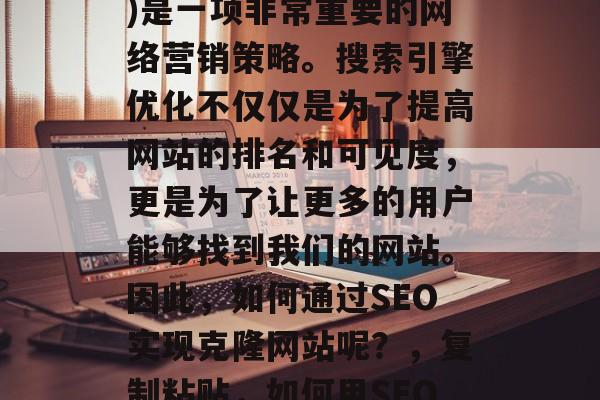 SEO(搜索引擎优化)是一项非常重要的网络营销策略。搜索引擎优化不仅仅是为了提高网站的排名和可见度,更是为了让更多的用户能够找到我们的网站。因此,如何通过SEO实现克隆网站呢?,复制粘贴,如何用SEO克隆网站 SEO(搜索引擎优化)是一项非常重要的网络营销策略。搜索引擎优化不仅仅是为了提高网站的排名和可见度,更是为了让更多的用户能够找到我们的网站。因此,如何通过SEO实现克隆网站呢?,复制粘贴,如何用SEO克隆网站