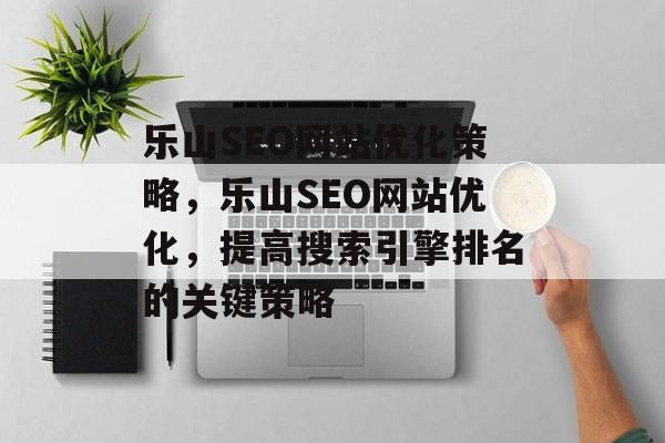 乐山SEO网站优化策略，乐山SEO网站优化，提高搜索引擎排名的关键策略