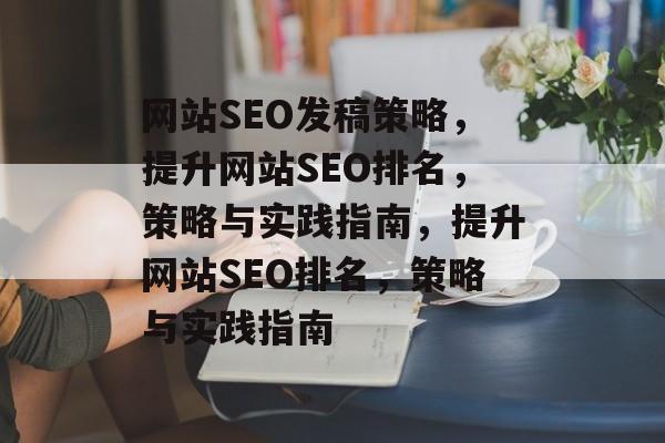 网站SEO发稿策略,提升网站SEO排名,策略与实践指南,提升网站SEO排名,策略与实践指南 网站SEO发稿策略,提升网站SEO排名,策略与实践指南,提升网站SEO排名,策略与实践指南