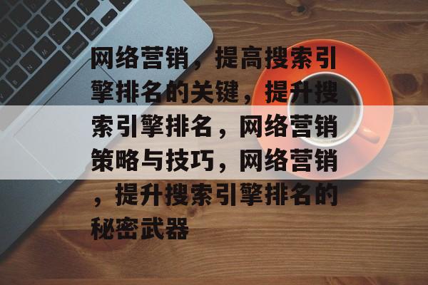 网络营销,提高搜索引擎排名的关键,提升搜索引擎排名,网络营销策略与技巧,网络营销,提升搜索引擎排名的秘密武器 网络营销,提高搜索引擎排名的关键,提升搜索引擎排名,网络营销策略与技巧,网络营销,提升搜索引擎排名的秘密武器
