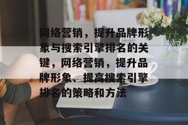 网络营销,提升品牌形象与搜索引擎排名的关键,网络营销,提升品牌形象、提高搜索引擎排名的策略和方法 网络营销,提升品牌形象与搜索引擎排名的关键,网络营销,提升品牌形象、提高搜索引擎排名的策略和方法