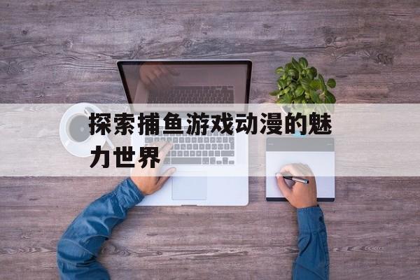 探索捕鱼游戏动漫的魅力世界