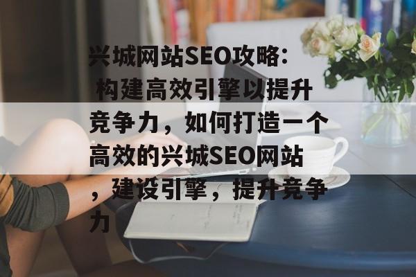 兴城网站SEO攻略: 构建高效引擎以提升竞争力，如何打造一个高效的兴城SEO网站，建设引擎，提升竞争力