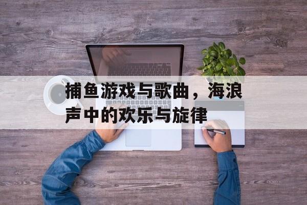 捕鱼游戏与歌曲,海浪声中的欢乐与旋律 捕鱼游戏与歌曲,海浪声中的欢乐与旋律