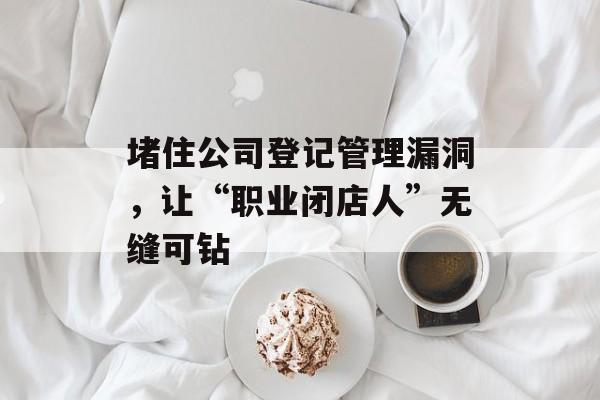 堵住公司登记管理漏洞,让“职业闭店人”无缝可钻 堵住公司登记管理漏洞,让“职业闭店人”无缝可钻