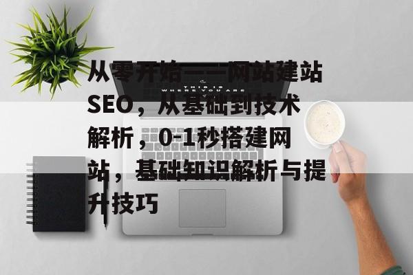 从零开始——网站建站SEO，从基础到技术解析，0-1秒搭建网站，基础知识解析与提升技巧