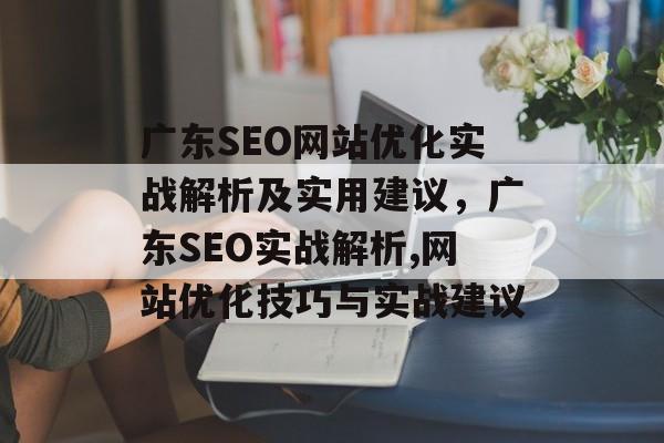 广东SEO网站优化实战解析及实用建议，广东SEO实战解析,网站优化技巧与实战建议
