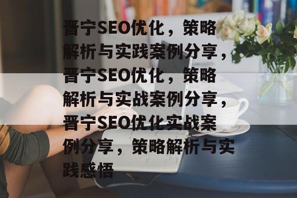 晋宁SEO优化，策略解析与实践案例分享，晋宁SEO优化，策略解析与实战案例分享，晋宁SEO优化实战案例分享，策略解析与实践感悟