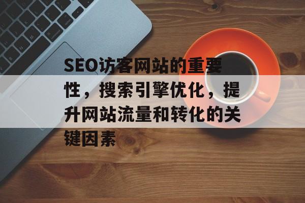 SEO访客网站的重要性,搜索引擎优化,提升网站流量和转化的关键因素 SEO访客网站的重要性,搜索引擎优化,提升网站流量和转化的关键因素
