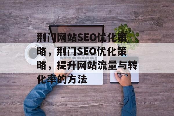 荆门网站SEO优化策略,荆门SEO优化策略,提升网站流量与转化率的方法 荆门网站SEO优化策略,荆门SEO优化策略,提升网站流量与转化率的方法