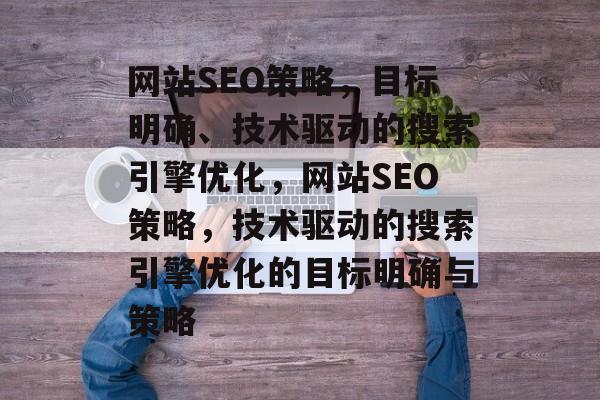 网站SEO策略，目标明确、技术驱动的搜索引擎优化，网站SEO策略，技术驱动的搜索引擎优化的目标明确与策略