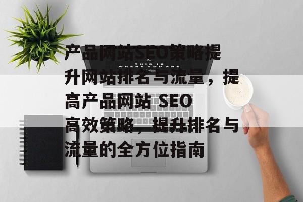 产品网站SEO策略提升网站排名与流量，提高产品网站 SEO 高效策略，提升排名与流量的全方位指南
