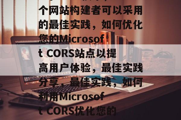 关于Microsoft的CORS技术，一个网站构建者可以采用的最佳实践，如何优化您的Microsoft CORS站点以提高用户体验，最佳实践分享，最佳实践，如何利用Microsoft CORS优化您的CORS站点以提升用户体验
