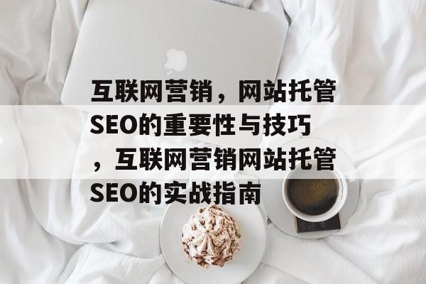 互联网营销,网站托管SEO的重要性与技巧,互联网营销网站托管SEO的实战指南 互联网营销,网站托管SEO的重要性与技巧,互联网营销网站托管SEO的实战指南