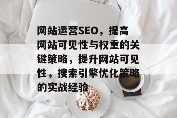 网站运营SEO,提高网站可见性与权重的关键策略,提升网站可见性,搜索引擎优化策略的实战经验 网站运营SEO,提高网站可见性与权重的关键策略,提升网站可见性,搜索引擎优化策略的实战经验