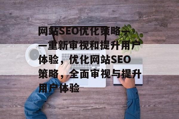 网站SEO优化策略——重新审视和提升用户体验，优化网站SEO策略，全面审视与提升用户体验