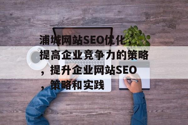 浦城网站SEO优化,提高企业竞争力的策略,提升企业网站SEO,策略和实践 浦城网站SEO优化,提高企业竞争力的策略,提升企业网站SEO,策略和实践