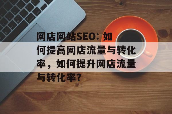 网店网站SEO: 如何提高网店流量与转化率，如何提升网店流量与转化率？