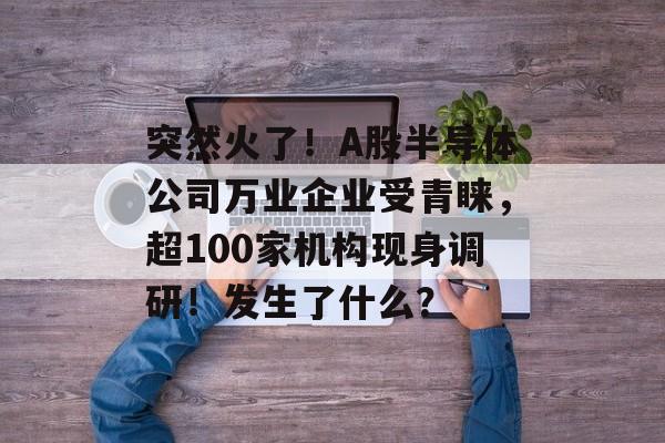 突然火了!A股半导体公司万业企业受青睐,超100家机构现身调研!发生了什么? 突然火了!A股半导体公司万业企业受青睐,超100家机构现身调研!发生了什么?