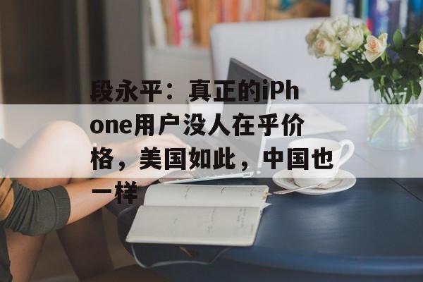 段永平:真正的iPhone用户没人在乎价格,美国如此,中国也一样 段永平:真正的iPhone用户没人在乎价格,美国如此,中国也一样