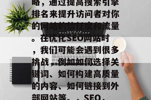 SEO 是一种营销策略,通过提高搜索引擎排名来提升访问者对你的网站的信任度和流量。在优化SEO网站时,我们可能会遇到很多挑战,例如如何选择关键词、如何构建高质量的内容、如何链接到外部网站等。,SEO,策略,挑战与解决方案 SEO 是一种营销策略,通过提高搜索引擎排名来提升访问者对你的网站的信任度和流量。在优化SEO网站时,我们可能会遇到很多挑战,例如如何选择关键词、如何构建高质量的内容、如何链接到外部网站等。,SEO,策略,挑战与解决方案