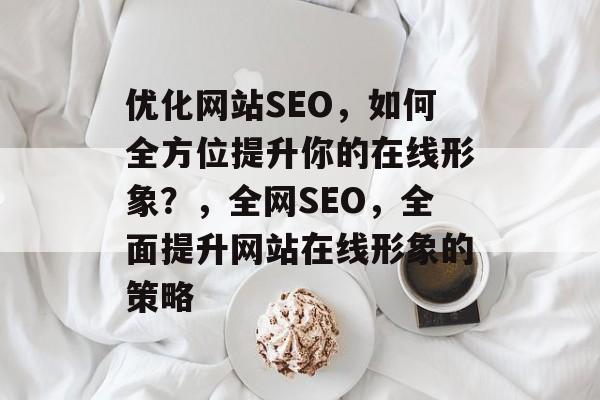 优化网站SEO，如何全方位提升你的在线形象？，全网SEO，全面提升网站在线形象的策略