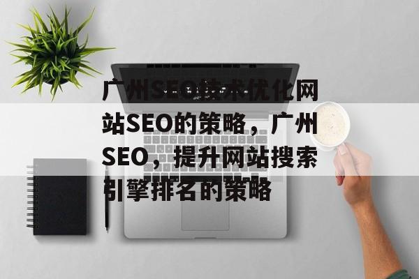 广州SEO技术优化网站SEO的策略,广州SEO,提升网站搜索引擎排名的策略 广州SEO技术优化网站SEO的策略,广州SEO,提升网站搜索引擎排名的策略