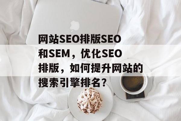 网站SEO排版SEO和SEM,优化SEO排版,如何提升网站的搜索引擎排名? 网站SEO排版SEO和SEM,优化SEO排版,如何提升网站的搜索引擎排名?