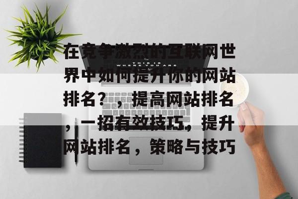 在竞争激烈的互联网世界中如何提升你的网站排名？，提高网站排名，一招有效技巧，提升网站排名，策略与技巧