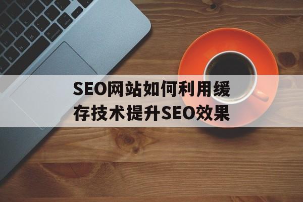 SEO网站如何利用缓存技术提升SEO效果 SEO网站如何利用缓存技术提升SEO效果