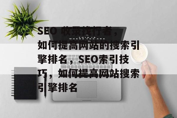 SEO 收录找行者，如何提高网站的搜索引擎排名，SEO索引技巧，如何提高网站搜索引擎排名