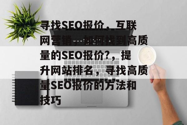 寻找SEO报价,互联网营销,如何找到高质量的SEO报价?,提升网站排名,寻找高质量SEO报价的方法和技巧 寻找SEO报价,互联网营销,如何找到高质量的SEO报价?,提升网站排名,寻找高质量SEO报价的方法和技巧