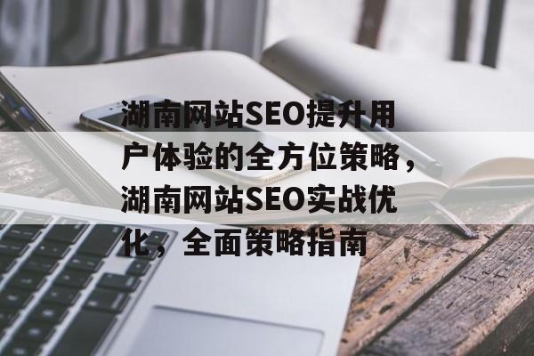 湖南网站SEO提升用户体验的全方位策略,湖南网站SEO实战优化,全面策略指南 湖南网站SEO提升用户体验的全方位策略,湖南网站SEO实战优化,全面策略指南