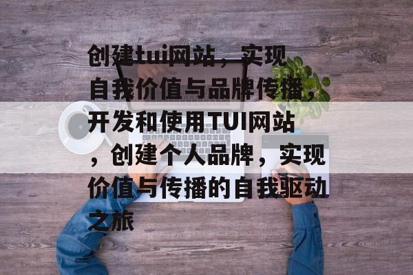 创建tui网站,实现自我价值与品牌传播,开发和使用TUI网站,创建个人品牌,实现价值与传播的自我驱动之旅 创建tui网站,实现自我价值与品牌传播,开发和使用TUI网站,创建个人品牌,实现价值与传播的自我驱动之旅
