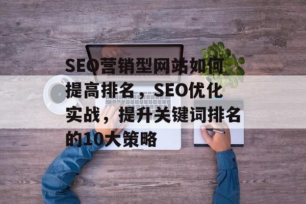 SEO营销型网站如何提高排名,SEO优化实战,提升关键词排名的10大策略 SEO营销型网站如何提高排名,SEO优化实战,提升关键词排名的10大策略