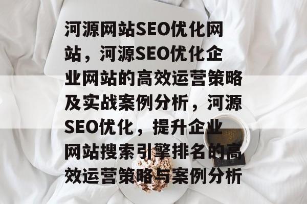 河源网站SEO优化网站,河源SEO优化企业网站的高效运营策略及实战案例分析,河源SEO优化,提升企业网站搜索引擎排名的高效运营策略与案例分析 河源网站SEO优化网站,河源SEO优化企业网站的高效运营策略及实战案例分析,河源SEO优化,提升企业网站搜索引擎排名的高效运营策略与案例分析