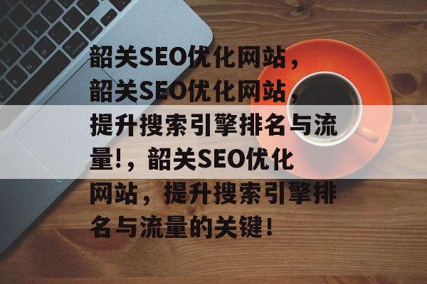 韶关SEO优化网站，韶关SEO优化网站，提升搜索引擎排名与流量!，韶关SEO优化网站，提升搜索引擎排名与流量的关键！