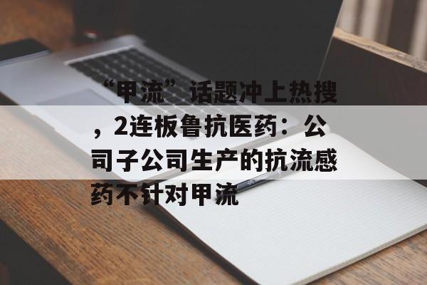 “甲流”话题冲上热搜，2连板鲁抗医药：公司子公司生产的抗流感药不针对甲流