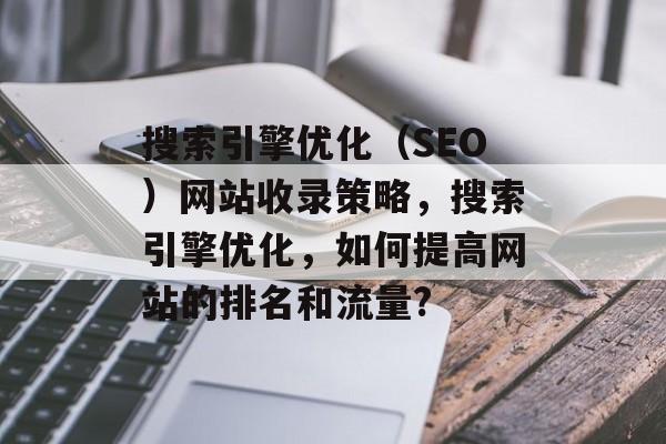 搜索引擎优化(SEO)网站收录策略,搜索引擎优化,如何提高网站的排名和流量? 搜索引擎优化(SEO)网站收录策略,搜索引擎优化,如何提高网站的排名和流量?