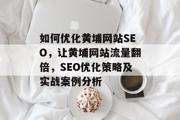 如何优化黄埔网站SEO,让黄埔网站流量翻倍,SEO优化策略及实战案例分析 如何优化黄埔网站SEO,让黄埔网站流量翻倍,SEO优化策略及实战案例分析
