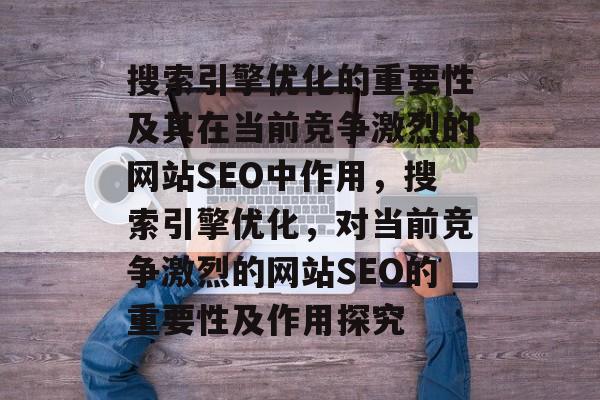 搜索引擎优化的重要性及其在当前竞争激烈的网站SEO中作用,搜索引擎优化,对当前竞争激烈的网站SEO的重要性及作用探究 搜索引擎优化的重要性及其在当前竞争激烈的网站SEO中作用,搜索引擎优化,对当前竞争激烈的网站SEO的重要性及作用探究