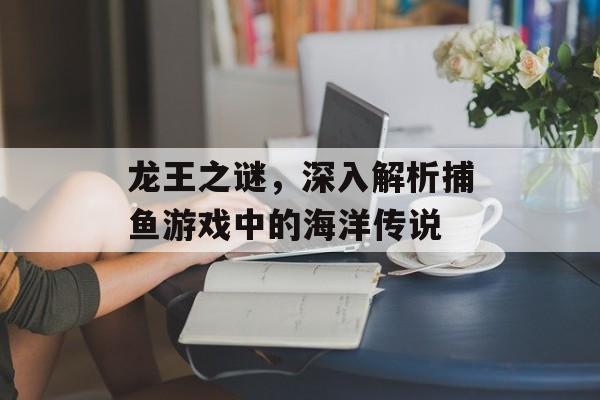 龙王之谜，深入解析捕鱼游戏中的海洋传说