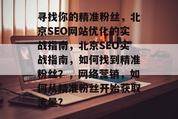 寻找你的精准粉丝,北京SEO网站优化的实战指南,北京SEO实战指南,如何找到精准粉丝?,网络营销,如何从精准粉丝开始获取流量? 寻找你的精准粉丝,北京SEO网站优化的实战指南,北京SEO实战指南,如何找到精准粉丝?,网络营销,如何从精准粉丝开始获取流量?