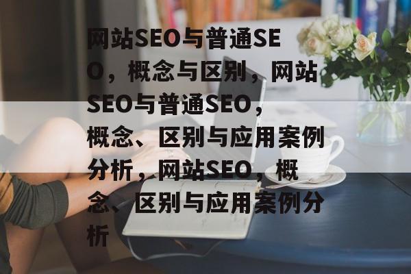 网站SEO与普通SEO,概念与区别,网站SEO与普通SEO,概念、区别与应用案例分析,网站SEO,概念、区别与应用案例分析 网站SEO与普通SEO,概念与区别,网站SEO与普通SEO,概念、区别与应用案例分析,网站SEO,概念、区别与应用案例分析