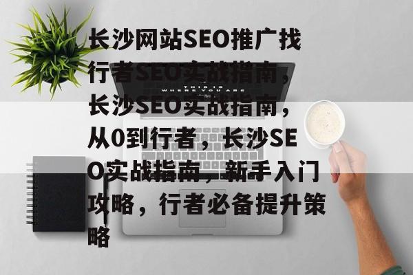 长沙网站SEO推广找行者SEO实战指南，长沙SEO实战指南，从0到行者，长沙SEO实战指南，新手入门攻略，行者必备提升策略