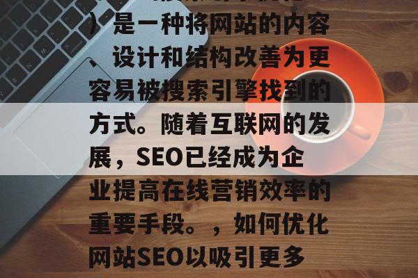 SEO(搜索引擎优化)是一种将网站的内容、设计和结构改善为更容易被搜索引擎找到的方式。随着互联网的发展,SEO已经成为企业提高在线营销效率的重要手段。,如何优化网站SEO以吸引更多流量? SEO(搜索引擎优化)是一种将网站的内容、设计和结构改善为更容易被搜索引擎找到的方式。随着互联网的发展,SEO已经成为企业提高在线营销效率的重要手段。,如何优化网站SEO以吸引更多流量?