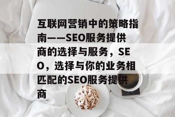 互联网营销中的策略指南——SEO服务提供商的选择与服务,SEO,选择与你的业务相匹配的SEO服务提供商 互联网营销中的策略指南——SEO服务提供商的选择与服务,SEO,选择与你的业务相匹配的SEO服务提供商